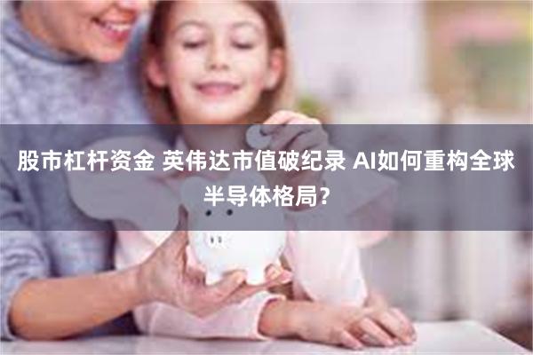 股市杠杆资金 英伟达市值破纪录 AI如何重构全球半导体格局？