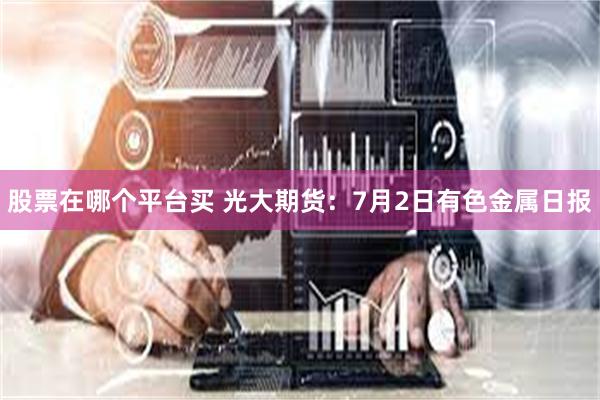 股票在哪个平台买 光大期货：7月2日有色金属日报