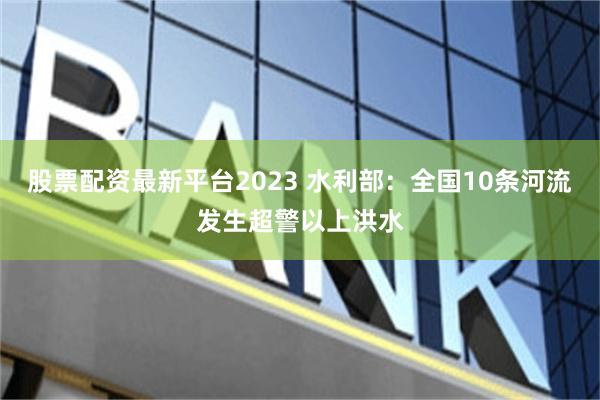 股票配资最新平台2023 水利部：全国10条河流发生超警以上洪水