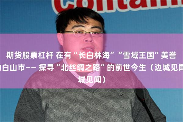 期货股票杠杆 在有“长白林海”“雪域王国”美誉的白山市—— 探寻“北丝绸之路”的前世今生（边城见闻）