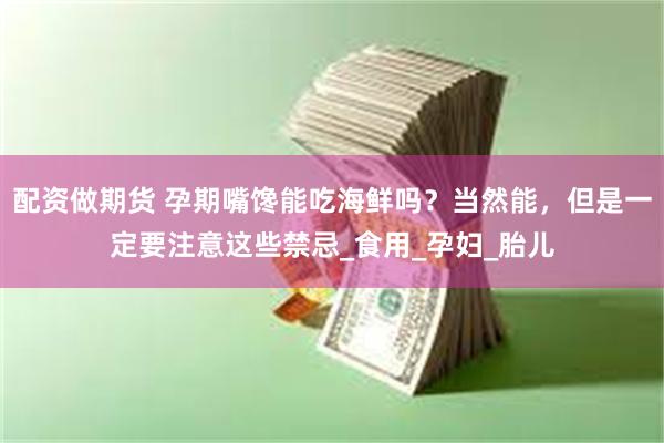 配资做期货 孕期嘴馋能吃海鲜吗？当然能，但是一定要注意这些禁忌_食用_孕妇_胎儿
