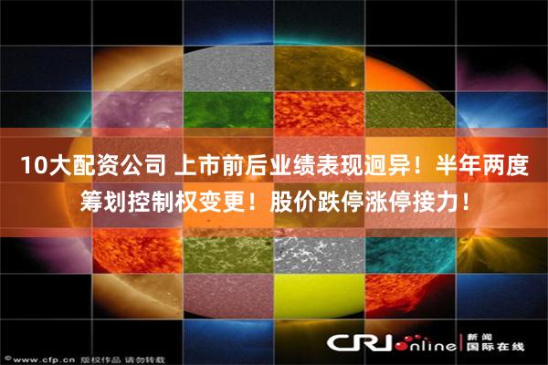 10大配资公司 上市前后业绩表现迥异！半年两度筹划控制权变更！股价跌停涨停接力！