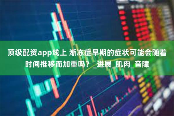 顶级配资app线上 渐冻症早期的症状可能会随着时间推移而加重吗？_进展_肌肉_音障