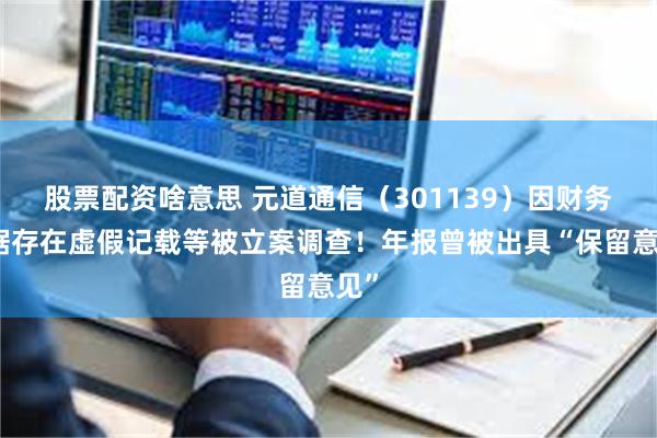 股票配资啥意思 元道通信（301139）因财务数据存在虚假记载等被立案调查！年报曾被出具“保留意见”
