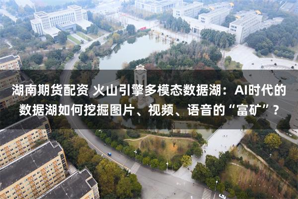 湖南期货配资 火山引擎多模态数据湖：AI时代的数据湖如何挖掘图片、视频、语音的“富矿”？