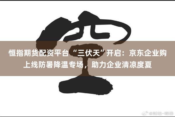 恒指期货配资平台 “三伏天”开启：京东企业购上线防暑降温专场，助力企业清凉度夏