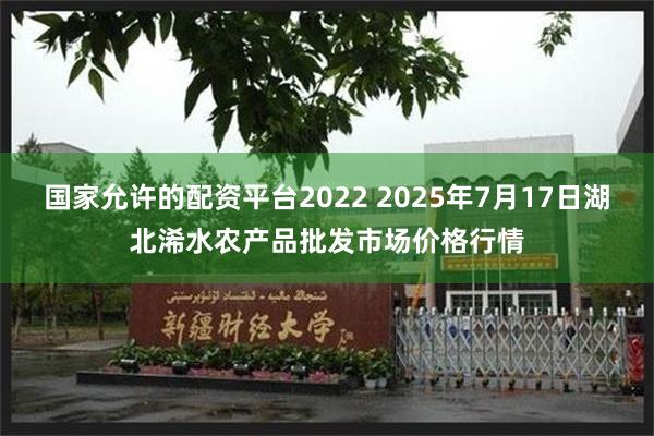 国家允许的配资平台2022 2025年7月17日湖北浠水农产品批发市场价格行情
