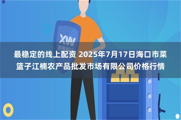 最稳定的线上配资 2025年7月17日海口市菜篮子江楠农产品批发市场有限公司价格行情