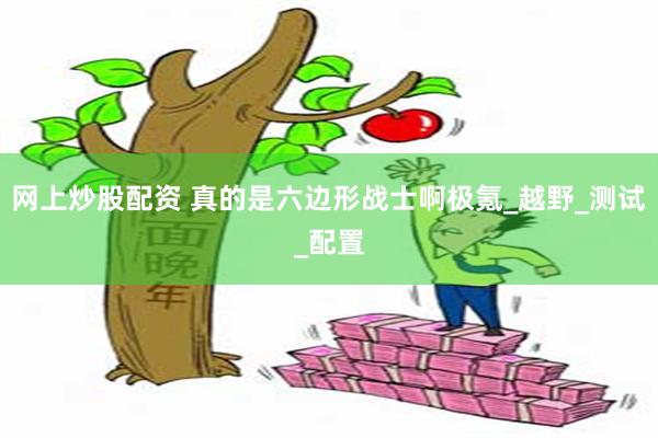 网上炒股配资 真的是六边形战士啊极氪_越野_测试_配置