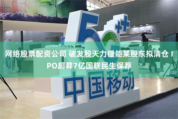 网络股票配资公司 破发股天力锂能某股东拟清仓 IPO超募7亿国联民生保荐