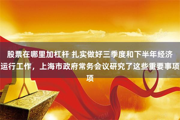 股票在哪里加杠杆 扎实做好三季度和下半年经济运行工作，上海市政府常务会议研究了这些重要事项