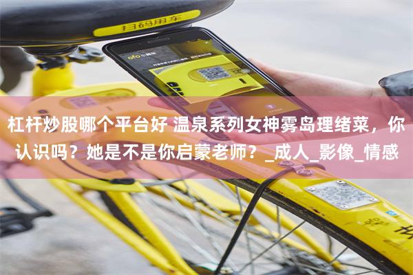 杠杆炒股哪个平台好 温泉系列女神雾岛理绪菜，你认识吗？她是不是你启蒙老师？_成人_影像_情感