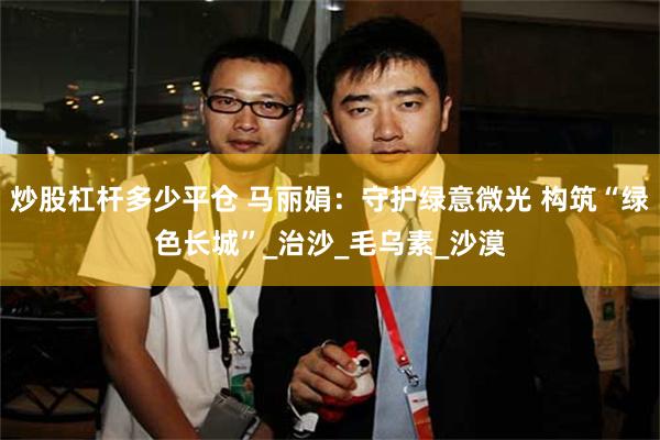 炒股杠杆多少平仓 马丽娟：守护绿意微光 构筑“绿色长城”_治沙_毛乌素_沙漠