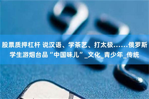 股票质押杠杆 说汉语、学茶艺、打太极……俄罗斯学生游烟台品“中国味儿”_文化_青少年_传统
