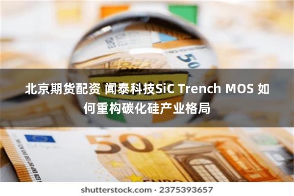 北京期货配资 闻泰科技SiC Trench MOS 如何重构碳化硅产业格局