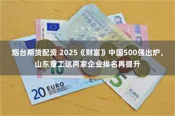 烟台期货配资 2025《财富》中国500强出炉，山东重工这两家企业排名再提升