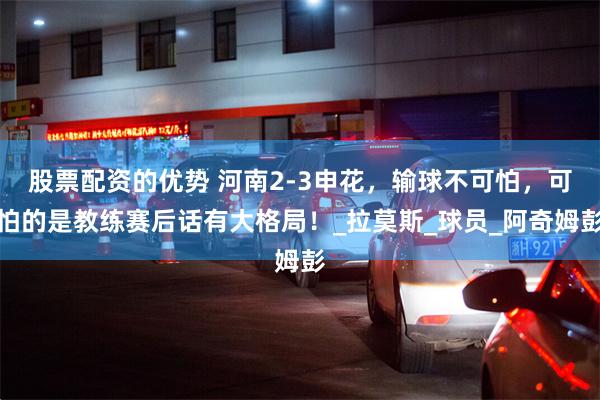 股票配资的优势 河南2-3申花，输球不可怕，可怕的是教练赛后话有大格局！_拉莫斯_球员_阿奇姆彭