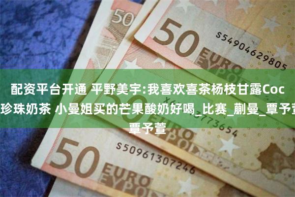 配资平台开通 平野美宇:我喜欢喜茶杨枝甘露Coco珍珠奶茶 小曼姐买的芒果酸奶好喝_比赛_蒯曼_覃予萱