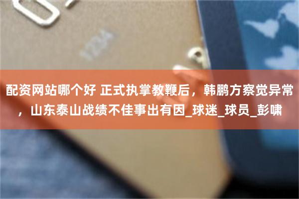 配资网站哪个好 正式执掌教鞭后，韩鹏方察觉异常，山东泰山战绩不佳事出有因_球迷_球员_彭啸