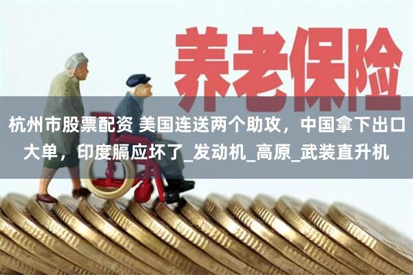 杭州市股票配资 美国连送两个助攻，中国拿下出口大单，印度膈应坏了_发动机_高原_武装直升机