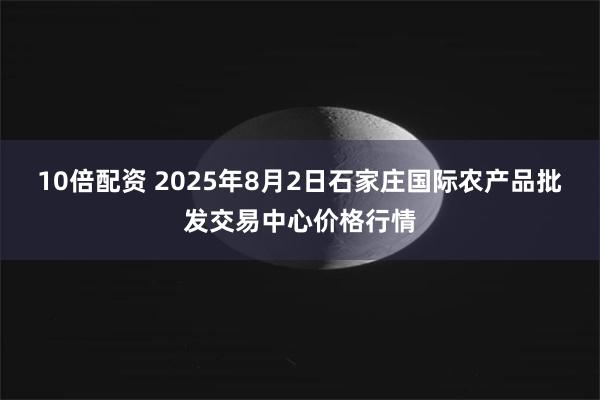 10倍配资 2025年8月2日石家庄国际农产品批发交易中心价格行情