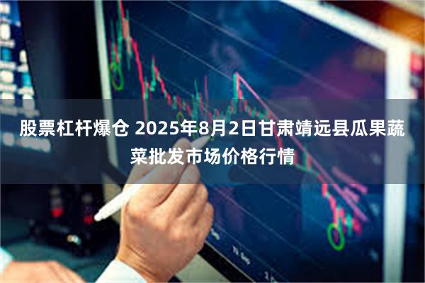 股票杠杆爆仓 2025年8月2日甘肃靖远县瓜果蔬菜批发市场价格行情