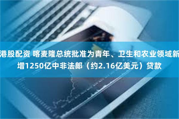 港股配资 喀麦隆总统批准为青年、卫生和农业领域新增1250亿中非法郎（约2.16亿美元）贷款