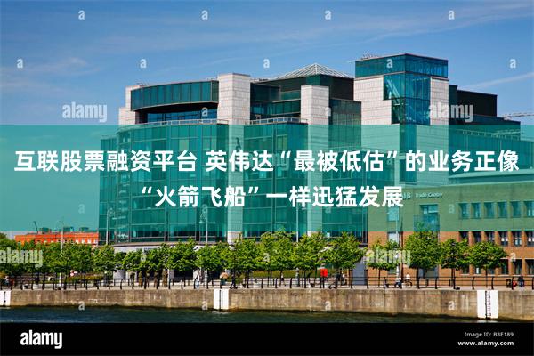 互联股票融资平台 英伟达“最被低估”的业务正像 “火箭飞船”一样迅猛发展