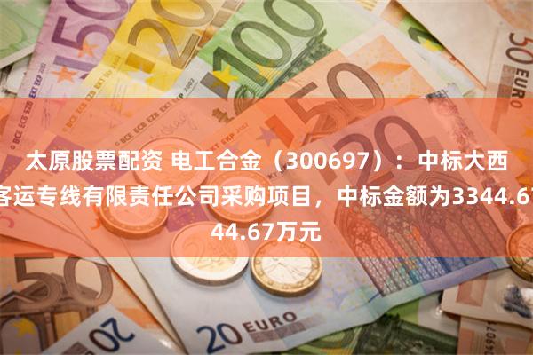 太原股票配资 电工合金（300697）：中标大西铁路客运专线有限责任公司采购项目，中标金额为3344.67万元