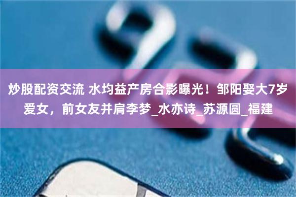 炒股配资交流 水均益产房合影曝光！邹阳娶大7岁爱女，前女友并肩李梦_水亦诗_苏源圆_福建