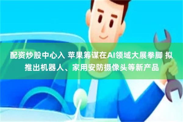 配资炒股中心入 苹果筹谋在AI领域大展拳脚 拟推出机器人、家用安防摄像头等新产品