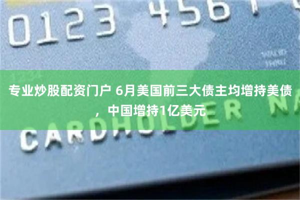 专业炒股配资门户 6月美国前三大债主均增持美债，中国增持1亿美元