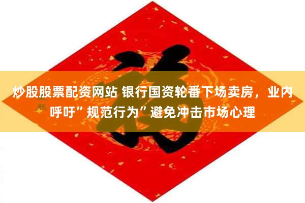 炒股股票配资网站 银行国资轮番下场卖房，业内呼吁”规范行为”避免冲击市场心理