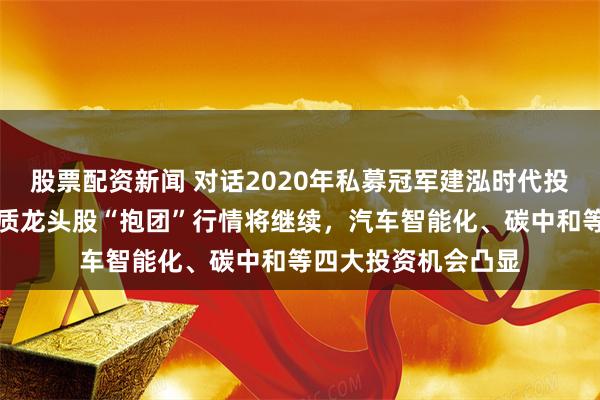 股票配资新闻 对话2020年私募冠军建泓时代投资总监赵媛媛:优质龙头股“抱团”行情将继续,汽车智能化、碳中和等四大投资机会凸显