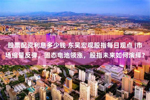 股票配资利息多少钱 东吴宏观股指每日观点 |市场缩量反弹，固态电池领涨，股指未来如何演绎？